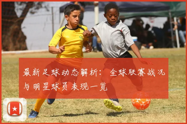 最新足球动态解析：全球联赛战况与明星球员表现一览