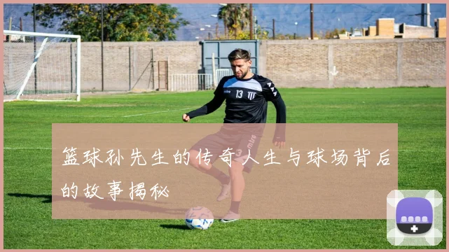 篮球孙先生的传奇人生与球场背后的故事揭秘