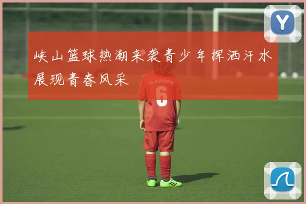峡山篮球热潮来袭青少年挥洒汗水展现青春风采