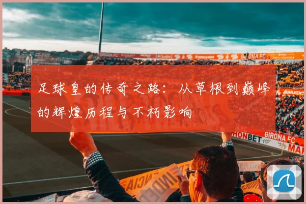 足球皇的传奇之路：从草根到巅峰的辉煌历程与不朽影响