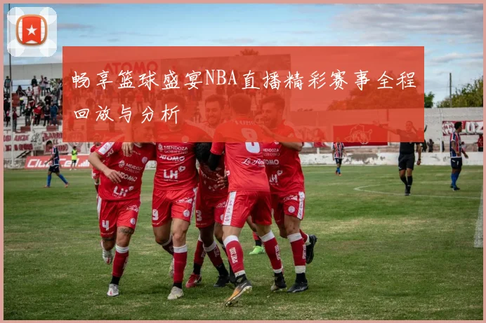 畅享篮球盛宴NBA直播精彩赛事全程回放与分析