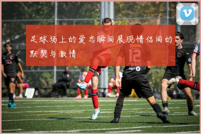 足球场上的爱恋瞬间展现情侣间的默契与激情