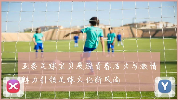 亚泰足球宝贝展现青春活力与激情魅力引领足球文化新风尚