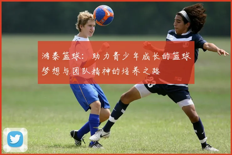 鸿泰篮球：助力青少年成长的篮球梦想与团队精神的培养之路